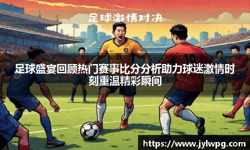 足球盛宴回顾热门赛事比分分析助力球迷激情时刻重温精彩瞬间