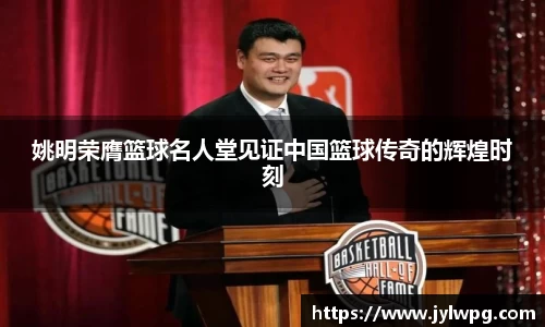 姚明荣膺篮球名人堂见证中国篮球传奇的辉煌时刻