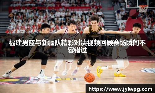 福建男篮与新疆队精彩对决视频回顾赛场瞬间不容错过